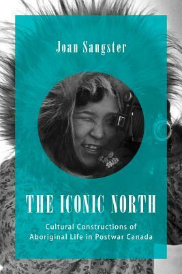 The Iconic North: Cultural Constructions of Aboriginal Life in Postwar Canada by Joan Sangster