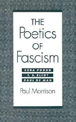 The Poetics of Fascism: Ezra Pound, T. S. Eliot, Paul de Man by Paul Morrison