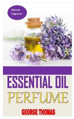 Essential Oil Perfume: Ultimate Recipes For Beginners - Learn How To Make Aromatic, Non-Toxic Organic Fragrances At Home! (Aromatherapy, Esse by George Thomas