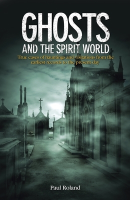 Ghosts and the Spirit World: True Cases of Hauntings and Visitations from the Earliest Records to the Present Day by Paul Roland