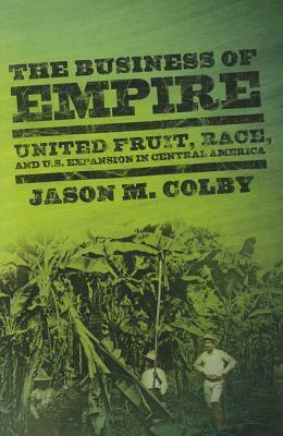 The Business of Empire: United Fruit, Race, and U.S. Expansion in Central America by Jason M. Colby