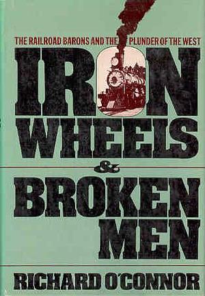 Iron Wheels and Broken Men: The Railroad Barons and the Plunder of the West by Richard O'Connor