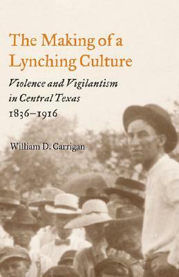 The Making of a Lynching Culture: Violence and Vigilantism in Central Texas, 1836-1916 by William D. Carrigan