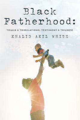 Black Fatherhood: Trials & Tribulations, Testimony & Triumph by Khalid Akil White, Thurman V. White Jr