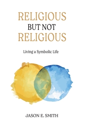 Religious But Not Religious: Living a Symbolic Life by Jason E. Smith