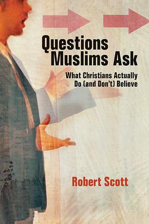 Questions Muslims Ask: What Christians Actually Do (and Don't) Believe by Robert Scott