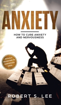 Anxiety: How to Cure Anxiety and Nervousness without Resorting to Dangerous Meds by Robert S. Lee