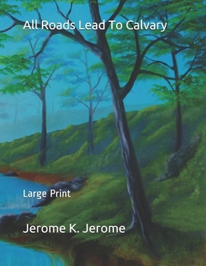 All Roads Lead To Calvary: Large Print by Jerome K. Jerome