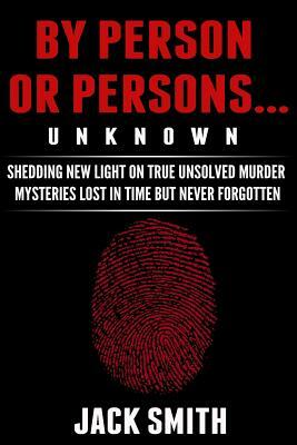 By Person or Persons...UNKNOWN: Shedding New Light on True Unsolved Murder Mysteries Lost in Time But Never Forgotten by Jack Smith