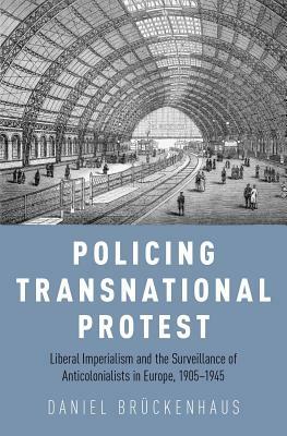 Policing Transnational Protest: Liberal Imperialism and the Surveillance of Anticolonialists in Europe, 1905-1945 by Daniel Brückenhaus