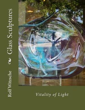 Glass Sculptures: Vitality of Light by Rolf A. F. Witzsche