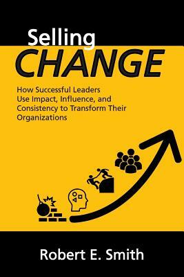 Selling Change: How Successful Leaders Use Impact, Influence, and Consistency to Transform Their Organizations by Robert E. Smith