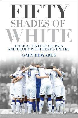 Fifty Shades of White: Half a Century of Pain and Glory with Leeds United by Gary Edwards