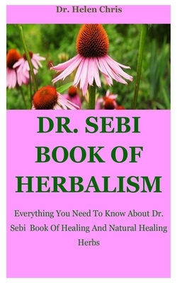 Dr. Sebi Book Of Herbalism: Everything You Need To Know About Dr. Sebi Book Of Healing And Natural Healing Herbs by Helen Chris