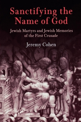 Sanctifying the Name of God: Jewish Martyrs and Jewish Memories of the First Crusade by Jeremy Cohen