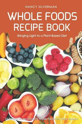 Whole Foods Recipe Book - Bringing Light to a Plant-Based Diet: 25 Recipes to Incorporate Whole Foods Into Your Lifestyle! by Nancy Silverman