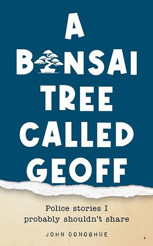 A Bonsai Tree Called Geoff: Police Stories I Probably Shouldn't Share by John Donoghue