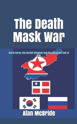 The Death Mask War: North Korea The Hermit Kingdom And the Fall of the Cult of Kim by Alan McBride
