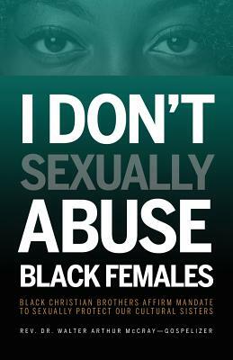 I Don't Sexually Abuse Black Females: Black Christian Brothers Affirm Mandate to Sexually Protect Our Cultural Sisters by Walter Arthur McCray