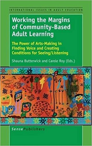 Working the Margins of Community-Based Adult Learning: The Power of Arts-Making in Finding Voice and Creating Conditions for Seeing/Listening by Shauna Butterwick, Carole Roy