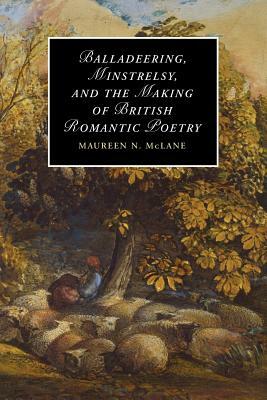 Balladeering, Minstrelsy, and the Making of British Romantic Poetry by Maureen N. McLane