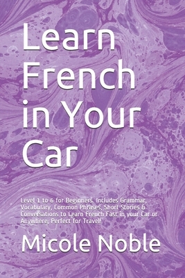 Learn French in Your Car: Level 1 to 6 for Beginners. Includes Grammar, Vocabulary, Common Phrases, Short Stories & Conversations to Learn Frenc by Micole Noble