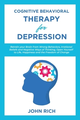 Cognitive Behavioral Therapy for Depression: Retrain your Brain from Wrong Behaviors, Irrational Beliefs and Negative Ways of Thinking. Open Yourself by John Rich
