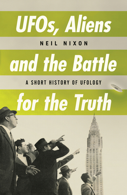 Ufos, Aliens and the Battle for Truth: A Short History of Ufology by Neil Nixon