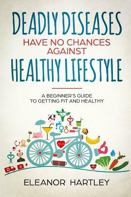 Deadly Diseases Have No Chances Against Healthy Lifestyle: A Beginner's Guide to Getting Fit and Healthy by Eleanor Hartley