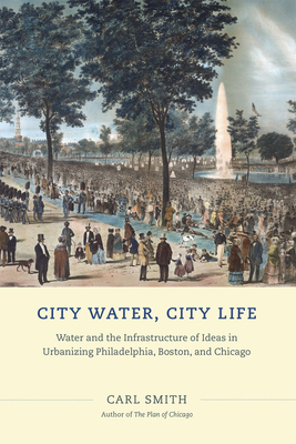 City Water, City Life: Water and the Infrastructure of Ideas in Urbanizing Philadelphia, Boston, and Chicago by Carl Smith