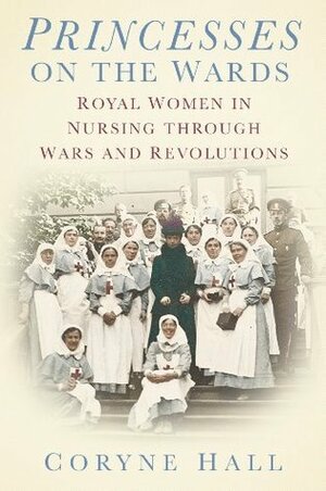 Princesses on the Wards: Royal Women in Nursing through Wars and Revolutions by Coryne Hall