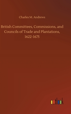 British Committees, Commissions, and Councils of Trade and Plantations, 1622-1675 by Charles M. Andrews