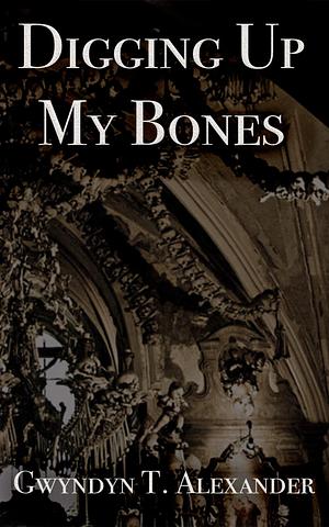 Digging Up My Bones by Gwyndyn Alexander, Gwyndyn Alexander