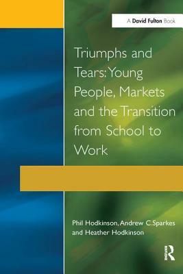 Triumphs and Tears: Young People, Markets, and the Transition from School to Work by Phil Hodkinson, Andrew C. Sparkes, Heather Hodkinson