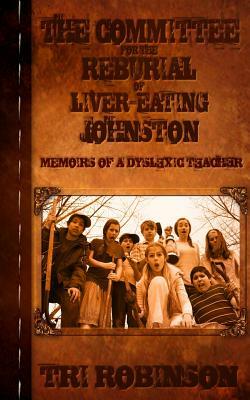 The Committee for the Reburial of Liver-eating Johnston: Memoirs of a Dyslexic Teacher by Tri Robinson