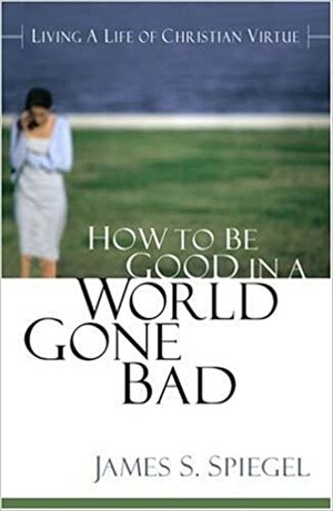 How to Be Good to a World Gone Bad: Living a Life of Christian Virtue by James S. Spiegel