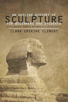 An Outline History of Sculpture for Beginners and Students: With Complete Indexes and Numerous Illustrations by Clara Erskine Clement