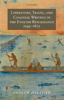 Literature, Travel, and Colonial Writing in the English Renaissance, 1545-1625 by Andrew Hadfield