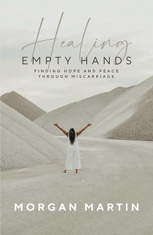 Healing Empty Hands: Finding Hope and Peace Through Miscarriage by Morgan Martin