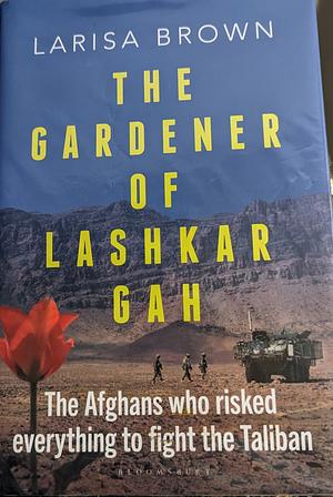 The Gardener of Lashkar Gah: The Afghans who Risked Everything to Fight the Taliban by Larisa Brown