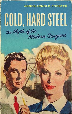 Cold, Hard Steel: The Myth of the Modern Surgeon by Agnes Arnold-Forster
