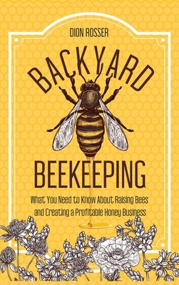 Backyard Beekeeping: What You Need to Know About Raising Bees and Creating a Profitable Honey Business by Dion Rosser