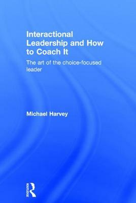 Interactional Leadership and How to Coach It: The art of the choice-focused leader by Michael Harvey