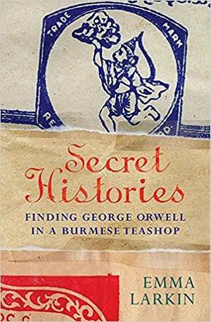 Secret Histories: Finding George Orwell in a Burmese Teashop by Emma Larkin