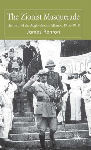 The Zionist Masquerade: The Birth of the Anglo-Zionist Alliance 1914-1918 by James Renton