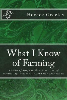 What I Know of Farming: A Series of Brief and Plain Expositions of Practical Agriculture as an Art Based Upon Science by Horace Greeley