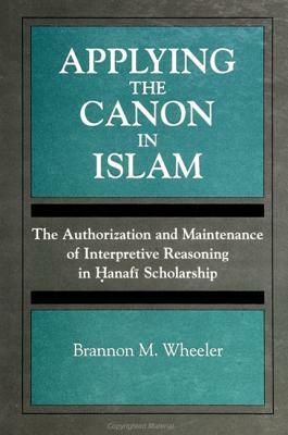 Applying the Canon in Islam: The Authorization and Maintenance of Interpretive Reasoning in Hanafi Scholarship by Brannon M. Wheeler