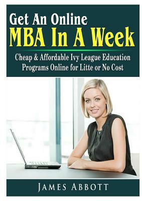 Get An Online MBA In A Week: Cheap & Affordable Ivy League Education Programs Online for Litte or No Cost by James Abbott