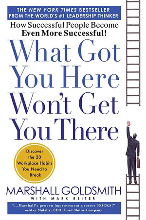 What Got You Here Won't Get You There: How Successful People Become Even More Successful by Mark Reiter, Marshall Goldsmith