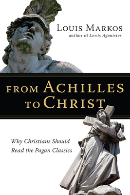 From Achilles to Christ: Why Christians Should Read the Pagan Classics by Louis Markos